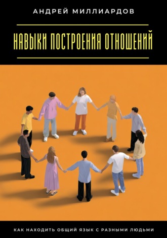 Навыки построения отношений. Как находить общий язык с разными людьми Андрей Миллиардов, Навыки построения отношений. Как находить общий язык с разными людьми