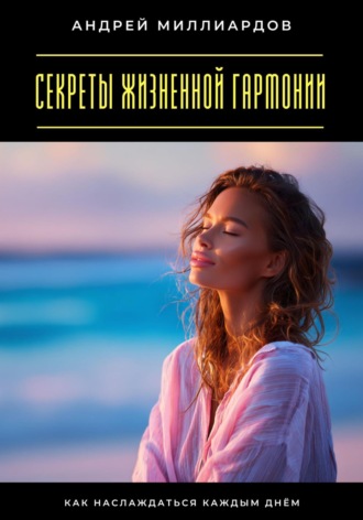 Секреты жизненной гармонии. Как наслаждаться каждым днём Андрей Миллиардов, Секреты жизненной гармонии. Как наслаждаться каждым днём