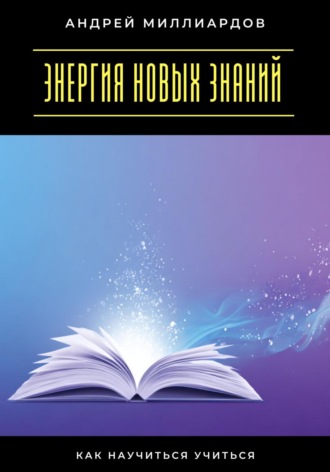 Энергия новых знаний. Как научиться учиться Андрей Миллиардов, Энергия новых знаний. Как научиться учиться