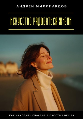 Искусство радоваться жизни. Как находить счастье в простых вещах Андрей Миллиардов, Искусство радоваться жизни. Как находить счастье в простых вещах