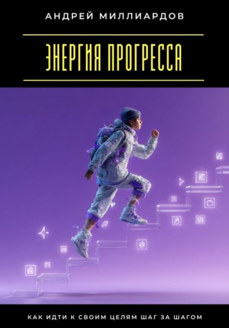 Энергия прогресса. Как идти к своим целям шаг за шагом Андрей Миллиардов, Энергия прогресса. Как идти к своим целям шаг за шагом