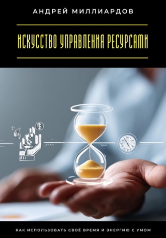 Искусство управления ресурсами. Как использовать своё время и энергию с умом Андрей Миллиардов, Искусство управления ресурсами. Как использовать своё время и энергию с умом