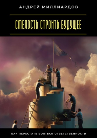 Смелость строить будущее. Как перестать бояться ответственности Андрей Миллиардов, Смелость строить будущее. Как перестать бояться ответственности