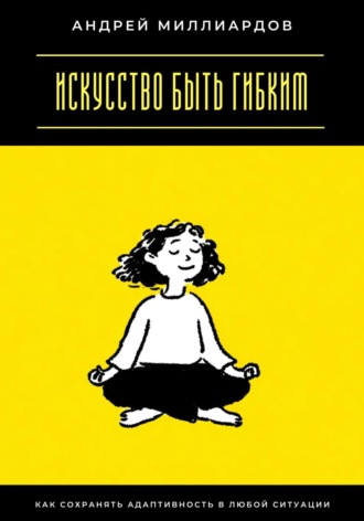 Искусство быть гибким. Как сохранять адаптивность в любой ситуации Андрей Миллиардов, Искусство быть гибким. Как сохранять адаптивность в любой ситуации