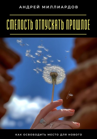 Смелость отпускать прошлое. Как освободить место для нового Андрей Миллиардов, Смелость отпускать прошлое. Как освободить место для нового