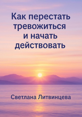 Как перестать тревожиться и начать действовать Светлана Литвинцева, Как перестать тревожиться и начать действовать