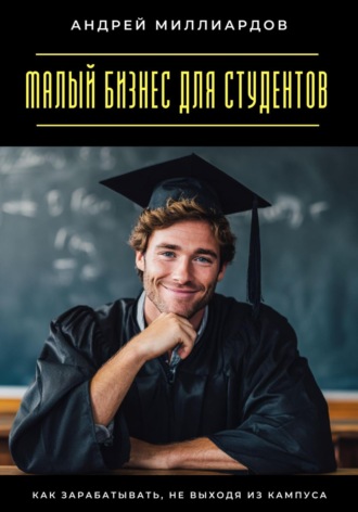 Малый бизнес для студентов. Как зарабатывать, не выходя из кампуса Андрей Миллиардов, Малый бизнес для студентов. Как зарабатывать, не выходя из кампуса