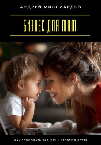 Бизнес для мам. Как совмещать карьеру и заботу о детях Андрей Миллиардов, Бизнес для мам. Как совмещать карьеру и заботу о детях