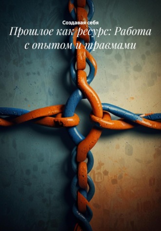 Прошлое как ресурс: Работа с опытом и травмами Создавая себя, Прошлое как ресурс: Работа с опытом и травмами