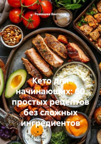 Кето для начинающих: 60 простых рецептов без сложных ингредиентов Романова Виктория, Кето для начинающих: 60 простых рецептов без сложных ингредиентов