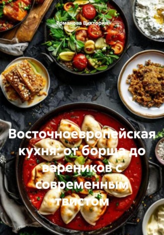 Восточноевропейская кухня: от борща до вареников с современным твистом Романова Виктория, Восточноевропейская кухня: от борща до вареников с современным твистом