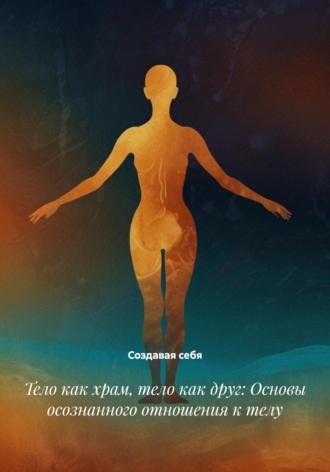 Тело как храм, тело как друг: Основы осознанного отношения к телу Создавая себя, Тело как храм, тело как друг: Основы осознанного отношения к телу