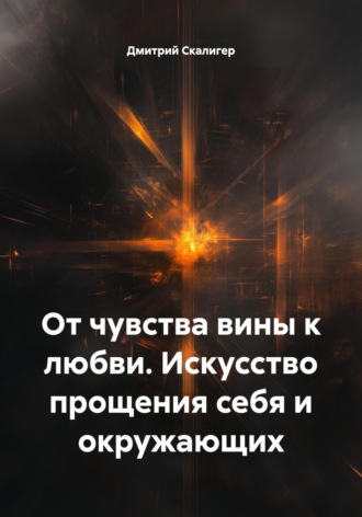 От чувства вины к любви. Искусство прощения себя и окружающих Дмитрий Скалигер, От чувства вины к любви. Искусство прощения себя и окружающих