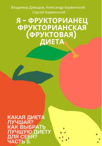 Какая диета лучшая? Как выбрать лучшую диету для себя? Часть 5. Я – фрукторианец. Фрукторианская (фруктовая) диета Владимир Давыдов, Александр Барвинский, Какая диета лучшая? Как выбрать лучшую диету для себя? Часть 5. Я – фрукторианец. Фрукторианская (фруктовая) диета