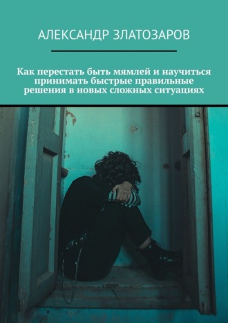 Как перестать быть мямлей и научиться принимать быстрые правильные решения в новых сложных ситуациях Александр Златозаров, Как перестать быть мямлей и научиться принимать быстрые правильные решения в новых сложных ситуациях