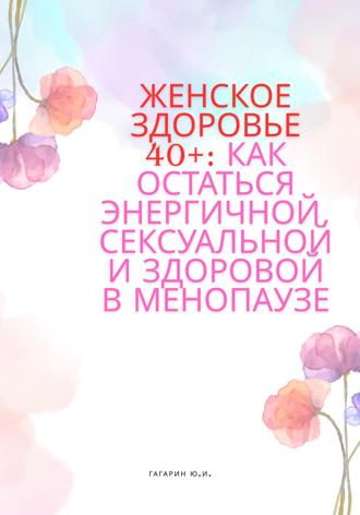 Женское здоровье 40+:Как оставаться здоровой, энергичной и сексуальной в менопаузе Юрий Гагарин, Женское здоровье 40+:Как оставаться здоровой, энергичной и сексуальной в менопаузе