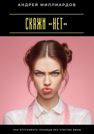 Скажи «нет». Как отстаивать границы без чувства вины Андрей Миллиардов, Скажи «нет». Как отстаивать границы без чувства вины