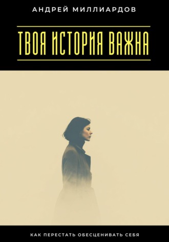 Твоя история важна. Как перестать обесценивать себя Андрей Миллиардов, Твоя история важна. Как перестать обесценивать себя