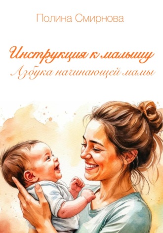 Инструкция к малышу. Азбука начинающей мамы Полина Смирнова, Инструкция к малышу. Азбука начинающей мамы