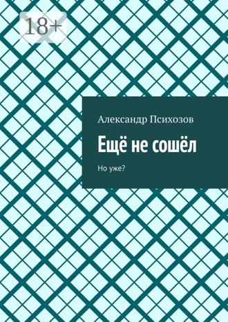 Ещё не сошёл. Но уже? Александр Психозов, Ещё не сошёл. Но уже?