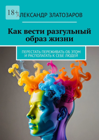 Как вести разгульный образ жизни. Перестать переживать об этом и располагать к себе людей Александр Златозаров, Как вести разгульный образ жизни. Перестать переживать об этом и располагать к себе людей