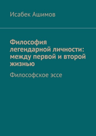 Философия легендарной личности: между первой и второй жизнью. Философское эссе Исабек Ашимов, Философия легендарной личности: между первой и второй жизнью. Философское эссе