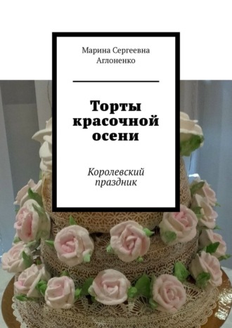 Торты красочной осени. Королевский праздник Марина Аглоненко, Торты красочной осени. Королевский праздник