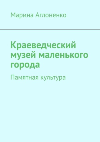 Краеведческий музей маленького города. Памятная культура Марина Аглоненко, Краеведческий музей маленького города. Памятная культура