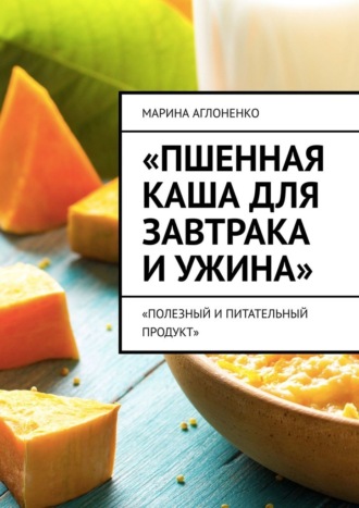 Пшенная каша для завтрака и ужина. Полезный и питательный продукт Марина Аглоненко, Пшенная каша для завтрака и ужина. Полезный и питательный продукт