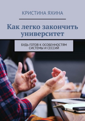 Как легко закончить университет. Будь готов к особенностям системы и сессий Кристина Яхина, Как легко закончить университет. Будь готов к особенностям системы и сессий