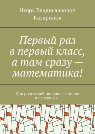 Первый раз в первый класс, а там сразу – математика! Для родителей первоклассников и не только… Игорь Казаринов, Первый раз в первый класс, а там сразу – математика! Для родителей первоклассников и не только…