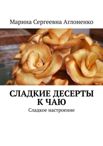 Сладкие десерты к чаю. «Сладкое настроение» Марина Аглоненко, Сладкие десерты к чаю. «Сладкое настроение»