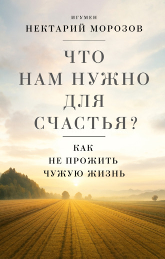 Что нам нужно для счастья? Как не прожить чужую жизнь игумен Нектарий Морозов, Что нам нужно для счастья? Как не прожить чужую жизнь