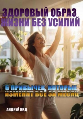 Здоровый образ жизни без усилий: 6 привычек, которые изменят всё за месяц Андрей Кид, Здоровый образ жизни без усилий: 6 привычек, которые изменят всё за месяц