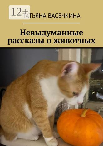 Невыдуманные рассказы о животных Татьяна Васечкина, Невыдуманные рассказы о животных