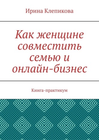 Как женщине совместить семью и онлайн-бизнес. Книга-практикум Ирина Клепикова, Как женщине совместить семью и онлайн-бизнес. Книга-практикум