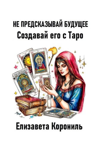 Не предсказывай будущее. Создавай его с Таро Елизавета Корониль, Не предсказывай будущее. Создавай его с Таро