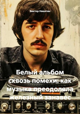 Белый альбом сквозь помехи: как музыка преодолела железный занавес Виктор Никитин, Белый альбом сквозь помехи: как музыка преодолела железный занавес