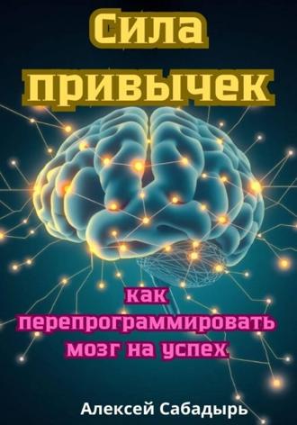 Сила привычек: как перепрограммировать мозг на успех Алексей Сабадырь, Сила привычек: как перепрограммировать мозг на успех