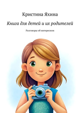 Книга для детей и их родителей. Разговоры об интересном Кристина Яхина, Книга для детей и их родителей. Разговоры об интересном