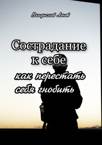 Сострадание к себе. Как перестать себя гнобить Владислав Лечев, Сострадание к себе. Как перестать себя гнобить