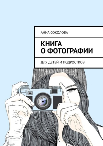 Книга о фотографии. Для детей и подростков Анна Соколова, Книга о фотографии. Для детей и подростков