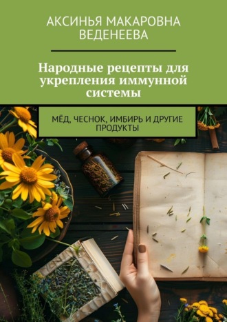 Народные рецепты для укрепления иммунной системы. Мёд, чеснок, имбирь и другие продукты Аксинья Веденеева, Народные рецепты для укрепления иммунной системы. Мёд, чеснок, имбирь и другие продукты