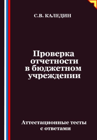 Проверка отчетности в бюджетном учреждении. Аттестационные тесты с ответами Сергей Каледин, Проверка отчетности в бюджетном учреждении. Аттестационные тесты с ответами