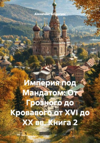 Империя под Мандатом: От Грозного до Кровавого от XVI до XX вв. Книга 2 Alexander Grigoryev, Империя под Мандатом: От Грозного до Кровавого от XVI до XX вв. Книга 2