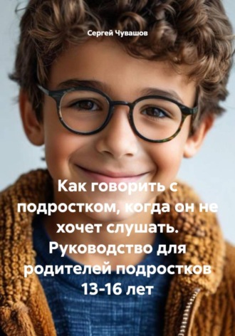 Как говорить с подростком, когда он не хочет слушать. Руководство для родителей подростков 13-16 лет Сергей Чувашов, Как говорить с подростком, когда он не хочет слушать. Руководство для родителей подростков 13-16 лет