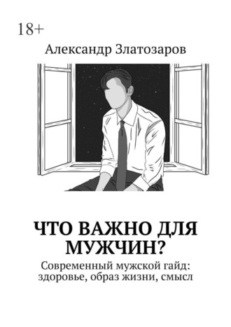 Что важно для мужчин? Современный мужской гайд: здоровье, образ жизни, смысл Александр Златозаров, Что важно для мужчин? Современный мужской гайд: здоровье, образ жизни, смысл