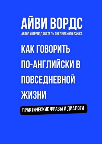 Как говорить по-английски в повседневной жизни. Практические фразы и диалоги Айви Вордс, Как говорить по-английски в повседневной жизни. Практические фразы и диалоги