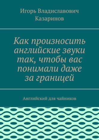 Как произносить английские звуки так, чтобы вас понимали даже за границей. Английский для чайников Игорь Казаринов, Как произносить английские звуки так, чтобы вас понимали даже за границей. Английский для чайников