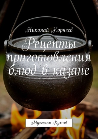 Рецепты приготовления блюд в казане. Мужская кухня! Николай Корнеев, Рецепты приготовления блюд в казане. Мужская кухня!